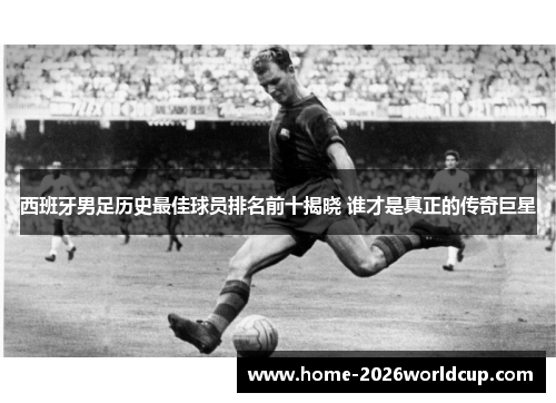 西班牙男足历史最佳球员排名前十揭晓 谁才是真正的传奇巨星 西班牙男足历史最佳球员排名前十揭晓 谁才是真正的传奇巨星