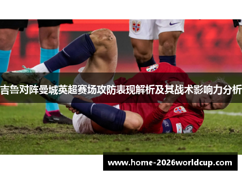 吉鲁对阵曼城英超赛场攻防表现解析及其战术影响力分析