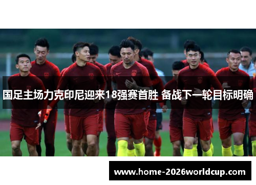国足主场力克印尼迎来18强赛首胜 备战下一轮目标明确