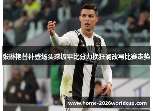 张琳艳替补登场头球扳平比分力挽狂澜改写比赛走势