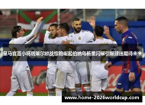 皇马官宣小将居莱尔欧战惊艳崛起伯纳乌新星闪耀引爆球迷期待未来 皇马官宣小将居莱尔欧战惊艳崛起伯纳乌新星闪耀引爆球迷期待未来