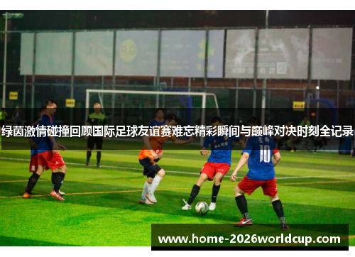 绿茵激情碰撞回顾国际足球友谊赛难忘精彩瞬间与巅峰对决时刻全记录